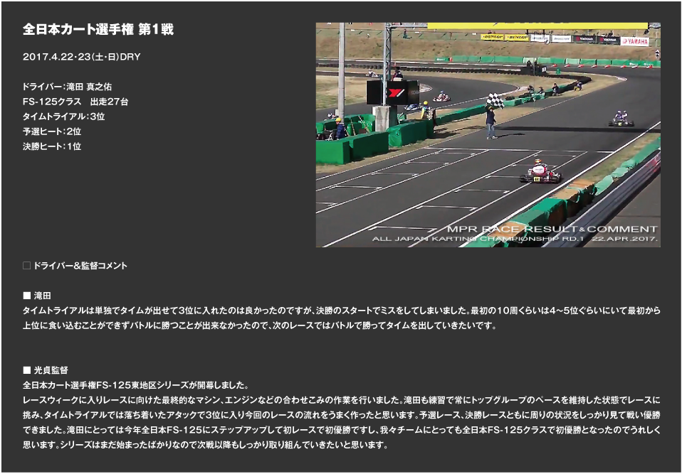 全日本カート選手権 第1戦 2017.4.22・23（土・日）DRY ドライバー：滝田 真之佑 FS-125クラス　出走27台 タイムトライアル：3位 予選ヒート：2位 決勝ヒート：1  □ ドライバー＆監督コメント ■ 滝田 タイムトライアルは単独でタイムが出せて3位に入れたのは良かったのですが、決勝のスタートでミスをしてしまいました。最初の10周くらいは4～5位ぐらいにいて最初から上位に食い込むことができずバトルに勝つことが出来なかったので、次のレースではバトルで勝ってタイムを出していきたいです。 ■ 光貞監督 全日本カート選手権FS-125東地区シリーズが開幕しました。 レースウィークに入りレースに向けた最終的なマシン、エンジンなどの合わせこみの作業を行いました。滝田も練習で常にトップグループのペースを維持した状態でレースに挑み、タイムトライアルでは落ち着いたアタックで3位に入り今回のレースの流れをうまく作ったと思います。予選レース、決勝レースともに周りの状況をしっかり見て戦い優勝できました。滝田にとっては今年全日本FS-125にステップアップして初レースで初優勝ですし、我々チームにとっても全日本FS-125クラスで初優勝となったのでうれしく思います。シリーズはまだ始まったばかりなので次戦以降もしっかり取り組んでいきたいと思います。 